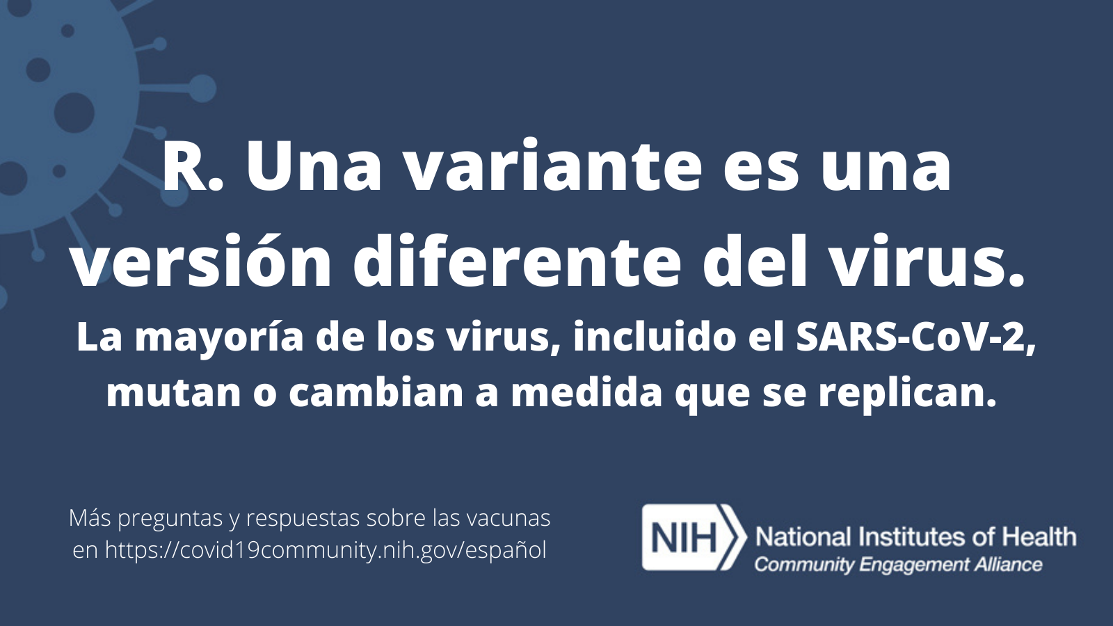 R. Una variante es una versión diferente del virus. La mayoría de los virus, incluido el SARS-CoV-2, mutan o cambian a medida que se replican. Más preguntas y respuestas sobre las vacunas en covid19community.nih.gov/español.