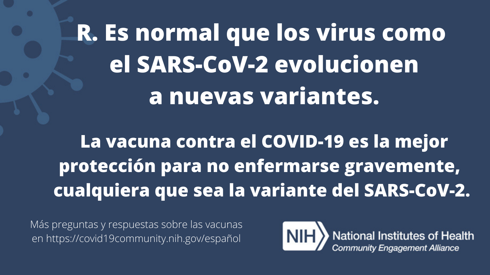 R. Es normal que los virus como el SARS-CoV-2 evolucionen a nuevas variantes.  La vacuna contra el COVID-19 es la mejor protección para no enfermarse gravemente, cualquiera que sea la variante del SARS-CoV-2. Más preguntas y respuestas sobre las vacunas en covid19community.nih.gov/español.