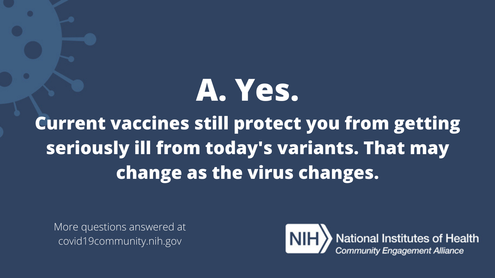A. Yes. Current vaccines still protect you from getting seriously ill from today's variants. That may change as the virus changes. More vaccine questions answered at covid19community.nih.gov