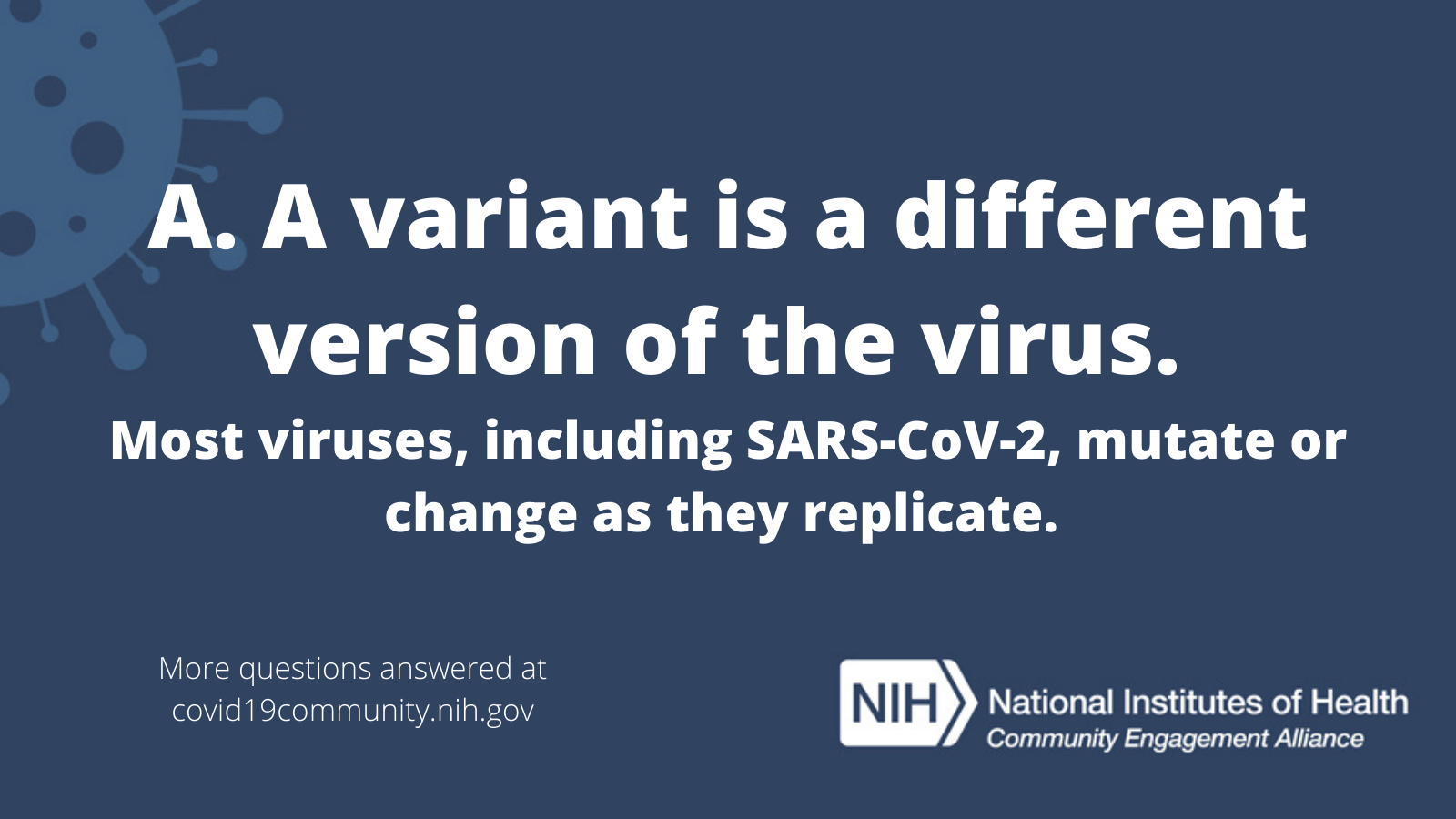 A. A variant is a different version of the virus. Most viruses, including SARS-CoV-2, mutate or change as they replicate. More vaccine questions answered at covid19community.nih.gov