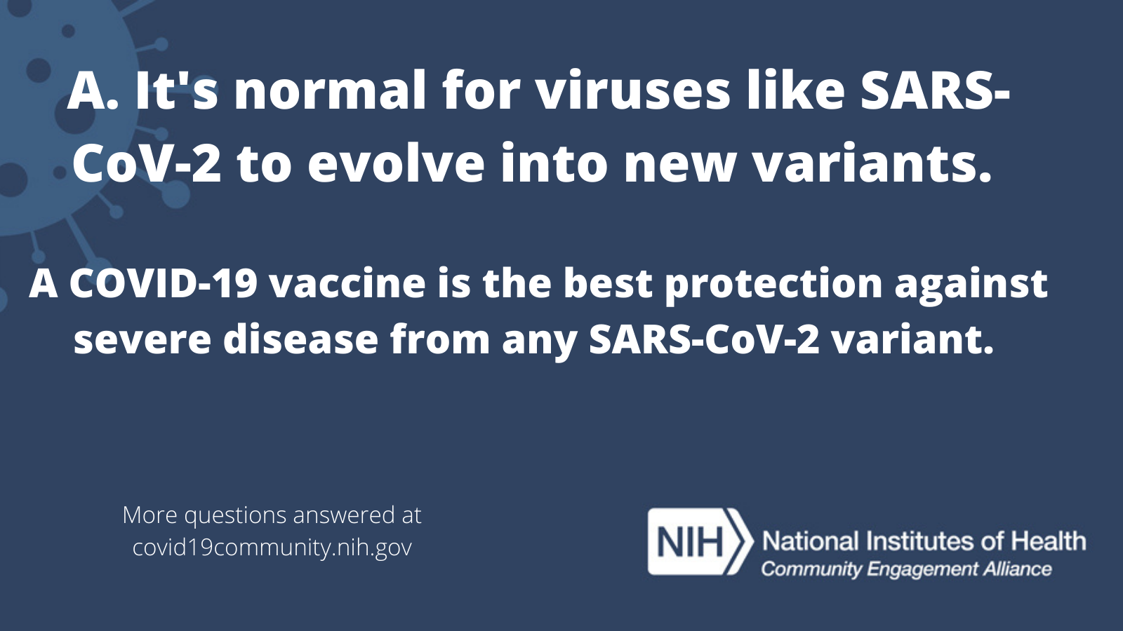 A. It's normal for viruses like SARS-CoV-2 to evolve into new variants. A COVID-19 vaccine is the best protection against severe disease from any SARS-CoV-2 virus. More vaccine questions answered at covid19community.nih.gov